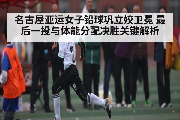 名古屋亚运女子铅球巩立姣卫冕 最后一投与体能分配决胜关键解析