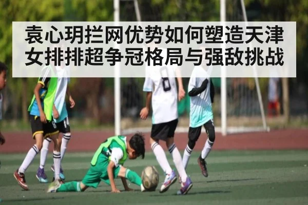 袁心玥拦网优势如何塑造天津女排排超争冠格局与强敌挑战