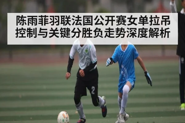 陈雨菲羽联法国公开赛女单拉吊控制与关键分胜负走势深度解析