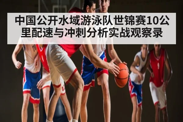 中国公开水域游泳队世锦赛10公里配速与冲刺分析实战观察录