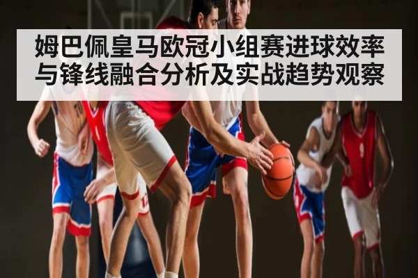 姆巴佩皇马欧冠小组赛进球效率与锋线融合分析及实战趋势观察