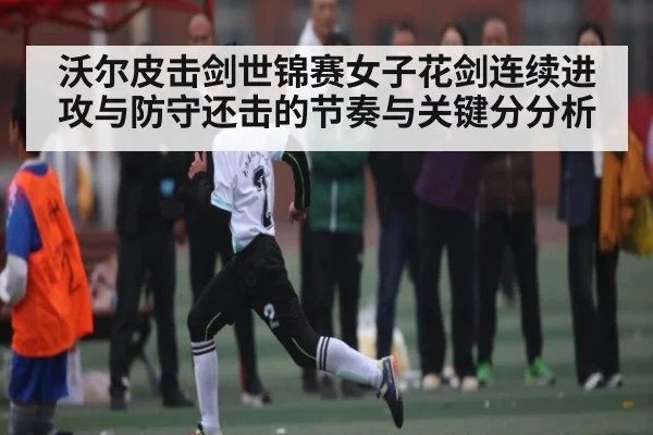 沃尔皮击剑世锦赛女子花剑连续进攻与防守还击的节奏与关键分分析